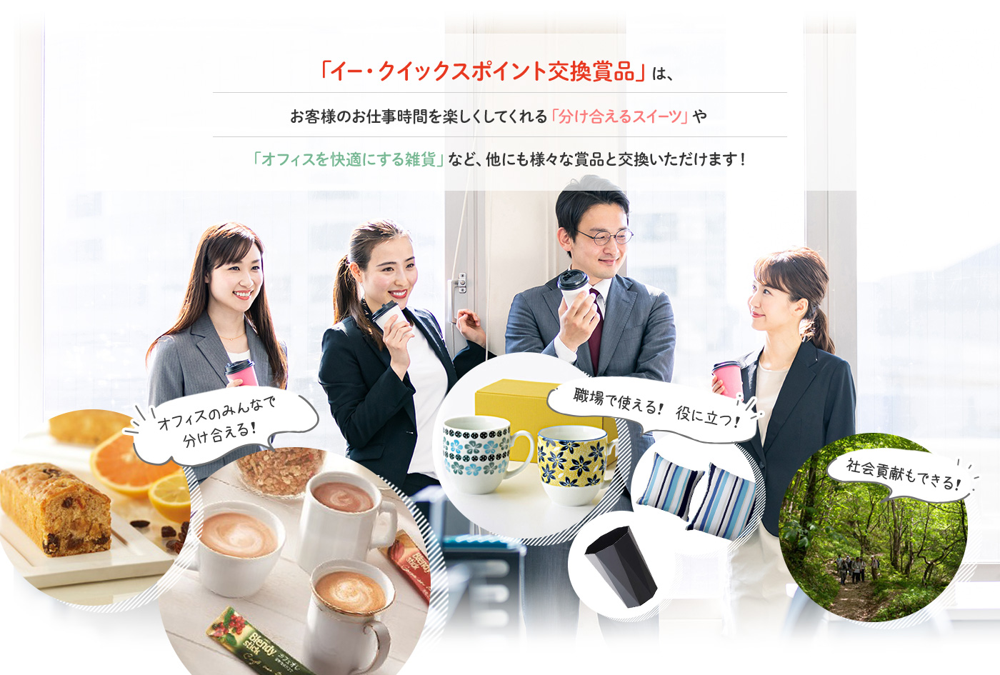 「イー・クイックスポイント交換商品」は、お客様のお仕事時間を楽しくしてくれる「分け合えるスイーツ」や「オフィスを快適にする雑貨」など、他にも様々な賞品と交換いただけます！ オフィスのみんなで分け合える！｜職場で使える！役に立つ！｜社会貢献もできる！