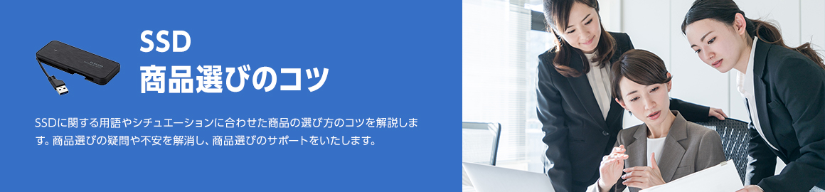 SSD 商品選びのコツ SSDに関する用語やシチュエーションに合わせた商品の選び方のコツを解説します。商品選びの疑問や不安を解消し、商品選びのサポートをいたします。