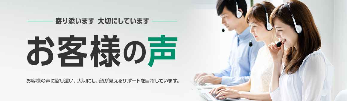 寄り添います 大切にしています お客様の声 お客様の声に寄り添い、大切にし、顔が見えるサポートを目指しています。