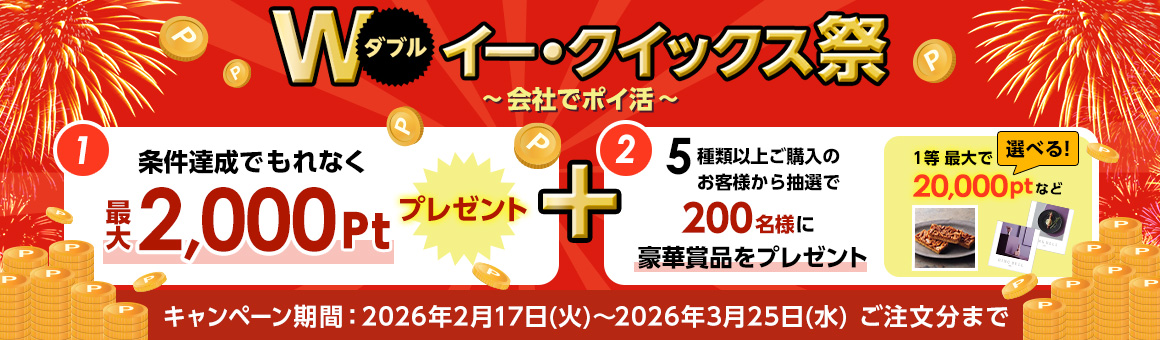 ダブル イー・クイックス祭 会社でポイ活 (1)条件達成でもれなく最大2,000ポイントプレゼント (2) 5種類以上ご購入のお客様から抽選で200名様に豪華賞品をプレゼント 1等最大で20,000ポイントなど選べる！ キャンペーン期間2026年2月17日火曜日～3月25日水曜日ご注文分まで