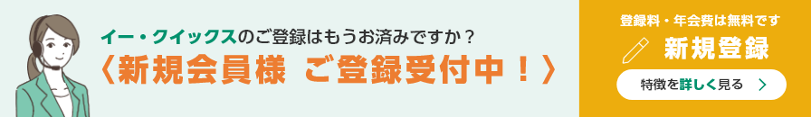 イー・クイックスのご登録はもうお済みですか？ 新規会員様 ご登録受付中！ 登録料・年会費は無料です 新規登録 特徴を詳しく見る